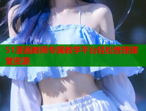 51漫画教师专属教学平台轻松管理课堂资源