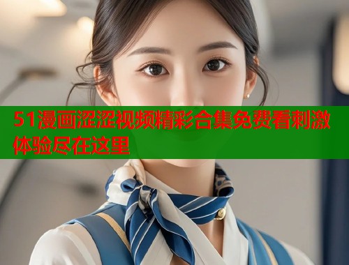 51漫画涩涩视频精彩合集免费看刺激体验尽在这里