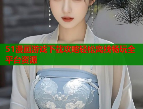 51漫画游戏下载攻略轻松离线畅玩全平台资源