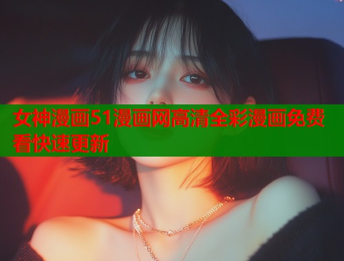 女神漫画51漫画网高清全彩漫画免费看快速更新