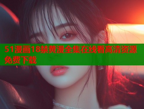 51漫画18禁黄漫全集在线看高清资源免费下载