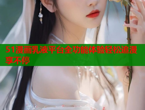 51漫画乳液平台全功能体验轻松追漫享不停
