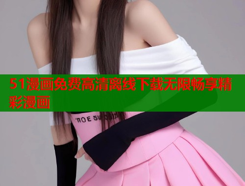 51漫画免费高清离线下载无限畅享精彩漫画