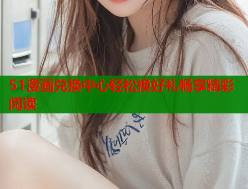 51漫画兑换中心轻松换好礼畅享精彩阅读