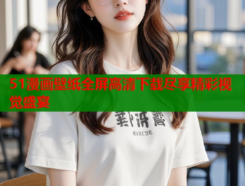 51漫画壁纸全屏高清下载尽享精彩视觉盛宴