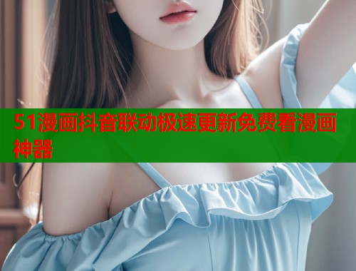 51漫画抖音联动极速更新免费看漫画神器