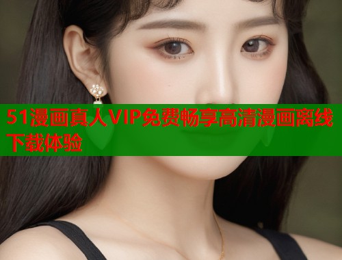 51漫画真人VIP免费畅享高清漫画离线下载体验