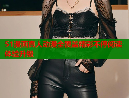 51漫画真人动漫全覆盖精彩不停阅读体验升级