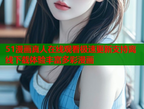 51漫画真人在线观看极速更新支持离线下载体验丰富多彩漫画
