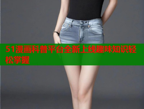 51漫画科普平台全新上线趣味知识轻松掌握