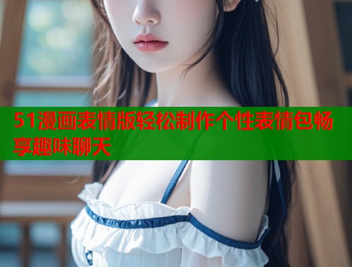 51漫画表情版轻松制作个性表情包畅享趣味聊天