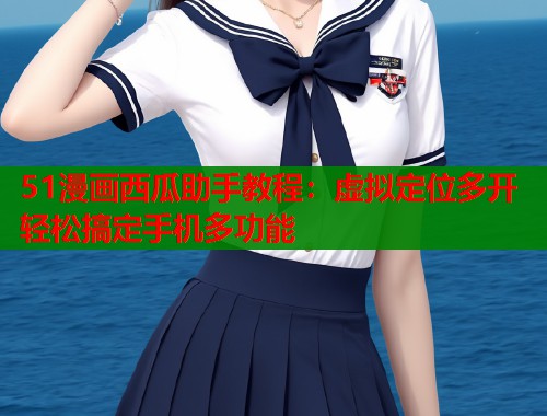 51漫画西瓜助手教程：虚拟定位多开轻松搞定手机多功能