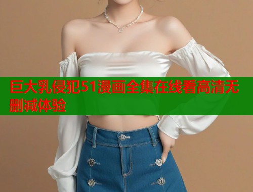 巨大乳侵犯51漫画全集在线看高清无删减体验