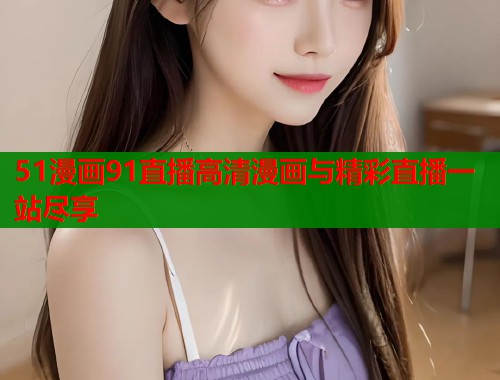 51漫画91直播高清漫画与精彩直播一站尽享