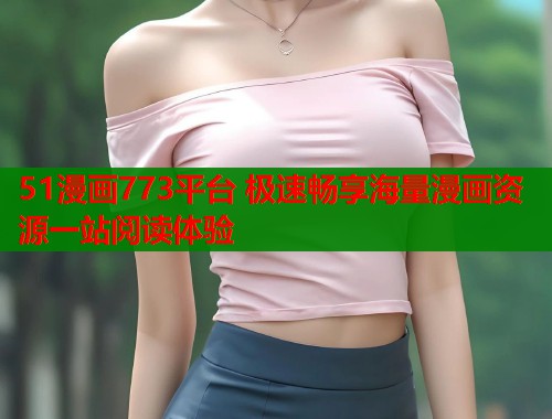 51漫画773平台 极速畅享海量漫画资源一站阅读体验