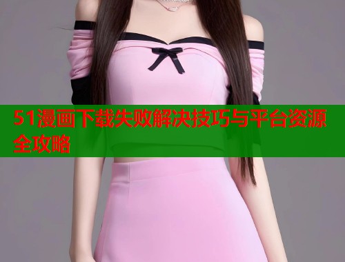 51漫画下载失败解决技巧与平台资源全攻略  第1张