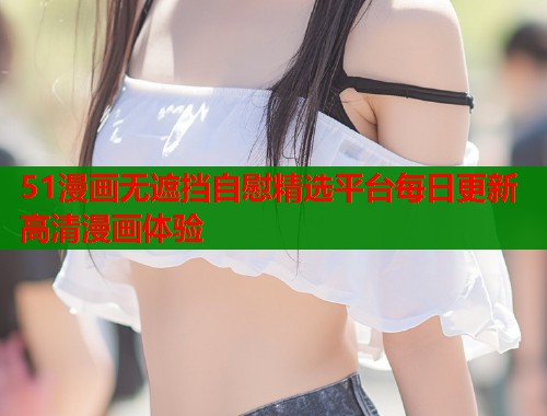 51漫画无遮挡自慰精选平台每日更新高清漫画体验  第1张