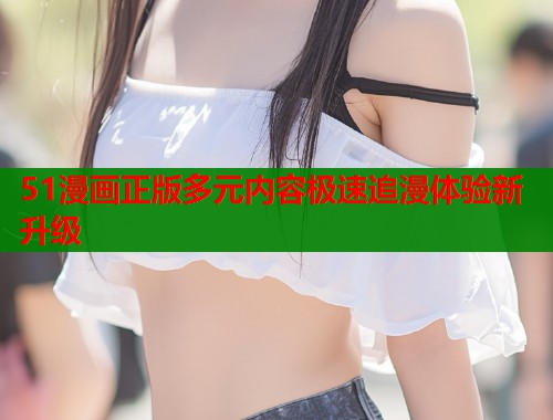 51漫画正版多元内容极速追漫体验新升级