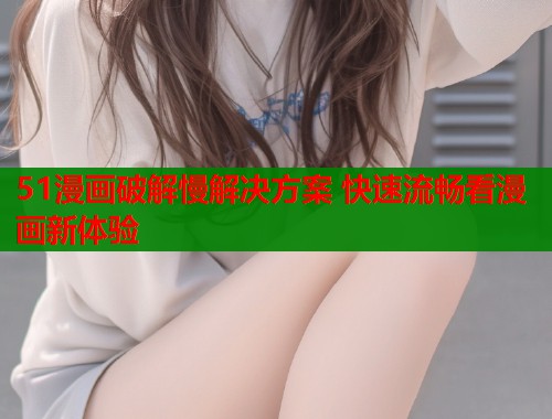 51漫画破解慢解决方案 快速流畅看漫画新体验  第1张