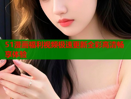 51漫画福利视频极速更新全彩高清畅享体验