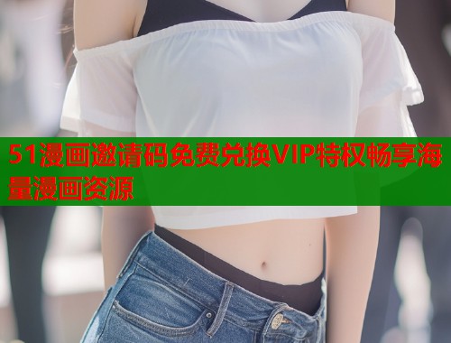51漫画邀请码免费兑换VIP特权畅享海量漫画资源