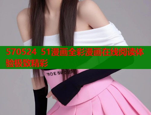 570524 51漫画全彩漫画在线阅读体验极致精彩