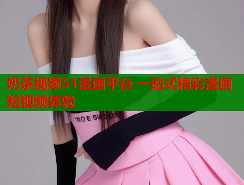 奶茶视频51漫画平台 一站式精彩漫画短视频体验