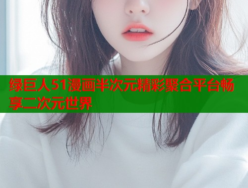 绿巨人51漫画半次元精彩聚合平台畅享二次元世界